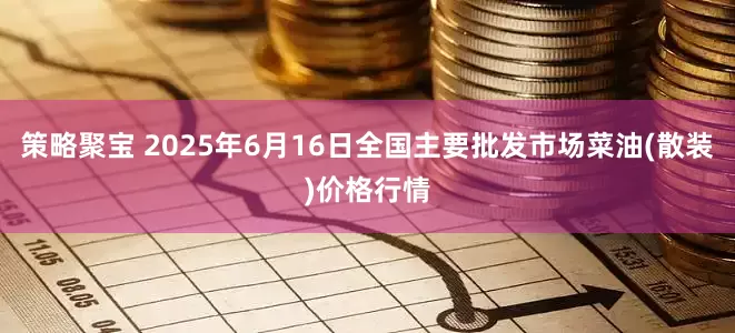 策略聚宝 2025年6月16日全国主要批发市场菜油(散装)价格行情