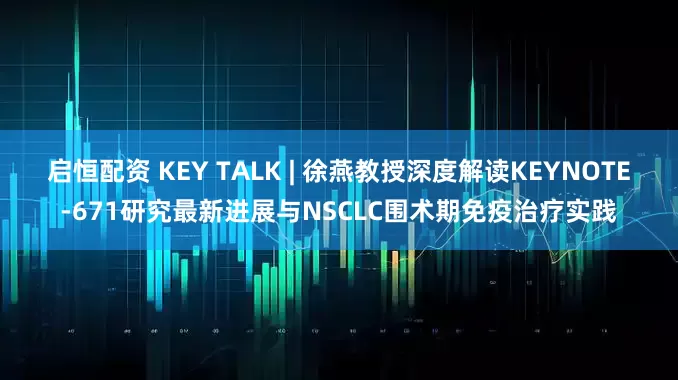 启恒配资 KEY TALK | 徐燕教授深度解读KEYNOTE-671研究最新进展与NSCLC围术期免疫治疗实践