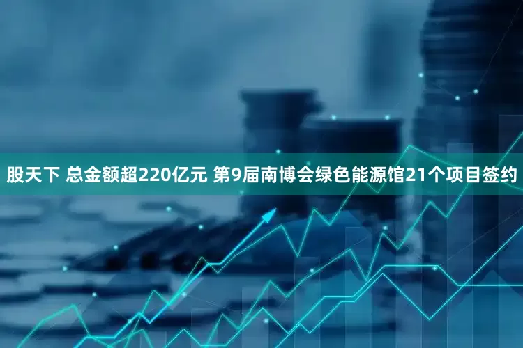 股天下 总金额超220亿元 第9届南博会绿色能源馆21个项目签约