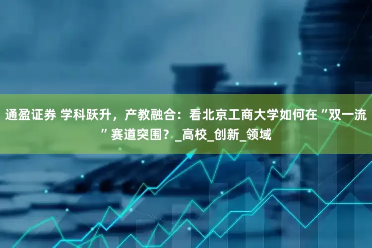 通盈证券 学科跃升，产教融合：看北京工商大学如何在“双一流”赛道突围？_高校_创新_领域
