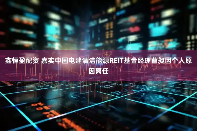 鑫恒盈配资 嘉实中国电建清洁能源REIT基金经理曹昶因个人原因离任