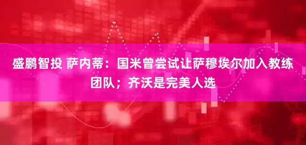 盛鹏智投 萨内蒂：国米曾尝试让萨穆埃尔加入教练团队；齐沃是完美人选
