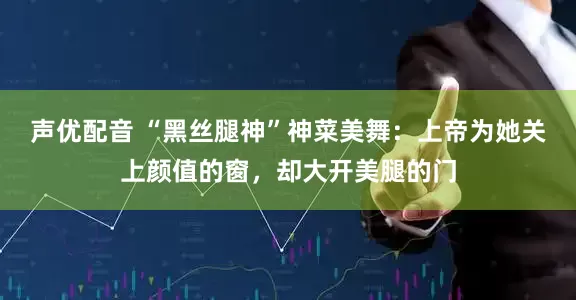 声优配音 “黑丝腿神”神菜美舞：上帝为她关上颜值的窗，却大开美腿的门
