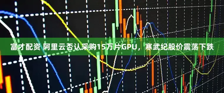 富才配资 阿里云否认采购15万片GPU，寒武纪股价震荡下跌