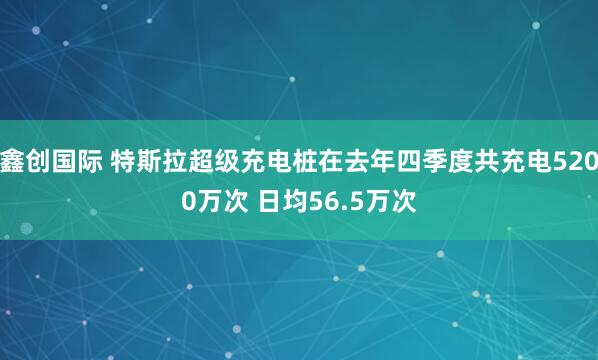鑫创国际 特斯拉超级充电桩在去年四季度共充电5200万次 日均56.5万次