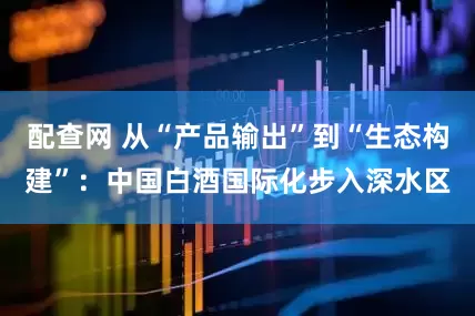 配查网 从“产品输出”到“生态构建”：中国白酒国际化步入深水区