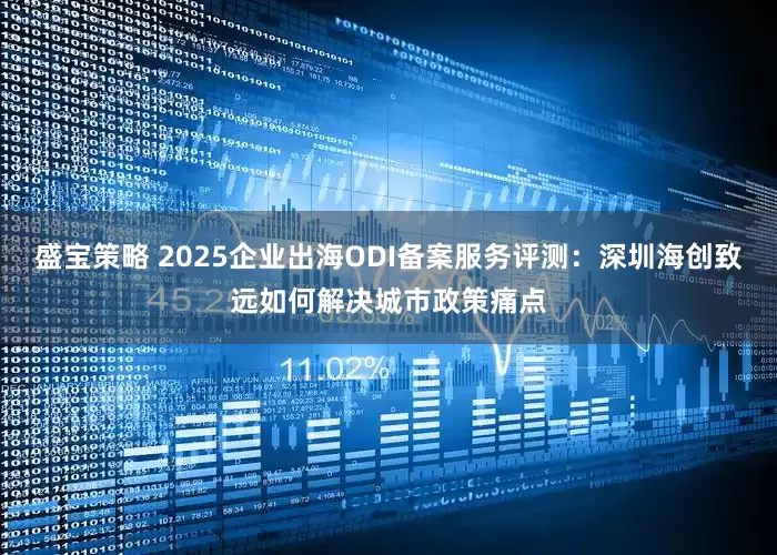 盛宝策略 2025企业出海ODI备案服务评测：深圳海创致远如何解决城市政策痛点